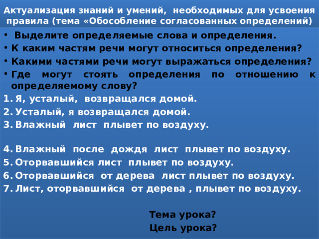 Актуализация знаний и умений, необходимых для усвоения правила (тема «Обособление согласованных определений)  Выделите определяемые слова и определения. К каким частям речи могут относиться определения? Какими частями речи могут выражаться определения? Где могут стоять определения по отношению к определяемому слову? Я, усталый, возвращался домой. Усталый, я возвращался домой. Влажный лист плывет по воздуху. Влажный после дождя лист плывет по воздуху. Оторвавшийся лист плывет по воздуху. Оторвавшийся от дерева лист плывет по воздуху. Лист, оторвавшийся от дерева , плывет по воздуху.   Тема урока?  Цель урока? 