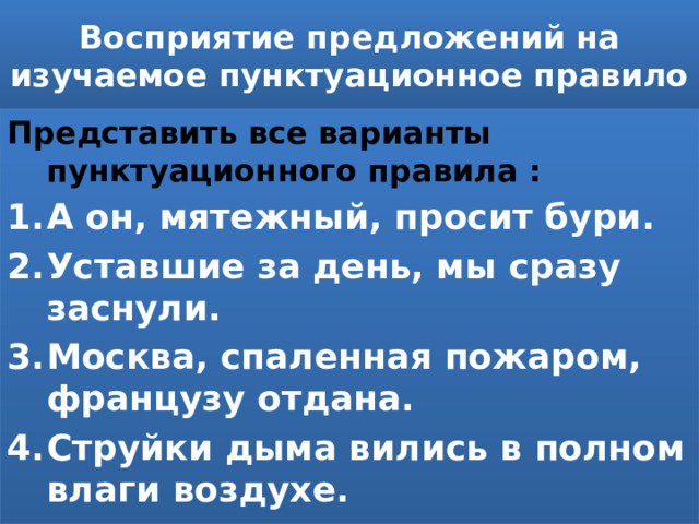 Восприятие предложений на изучаемое пунктуационное правило Представить все варианты пунктуационного правила : А он, мятежный, просит бури. Уставшие за день, мы сразу заснули. Москва, спаленная пожаром, французу отдана. Струйки дыма вились в полном влаги воздухе. 