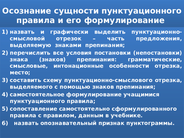 Осознание сущности пунктуационного правила и его формулирование назвать и графически выделить пунктуационно-смысловой отрезок – часть предложения, выделяемую знаками препинания; перечислить все условия постановки (непостановки) знака (знаков) препинания: грамматические, смысловые, интонационные особенности отрезка, место; составить схему пунктуационно-смыслового отрезка, выделяемого с помощью знаков препинания; самостоятельное формулирование учащимися пунктуационного правила; сопоставление самостоятельно сформулированного правила с правилом, данным в учебнике. 6) назвать опознавательный признак пунктограммы. 