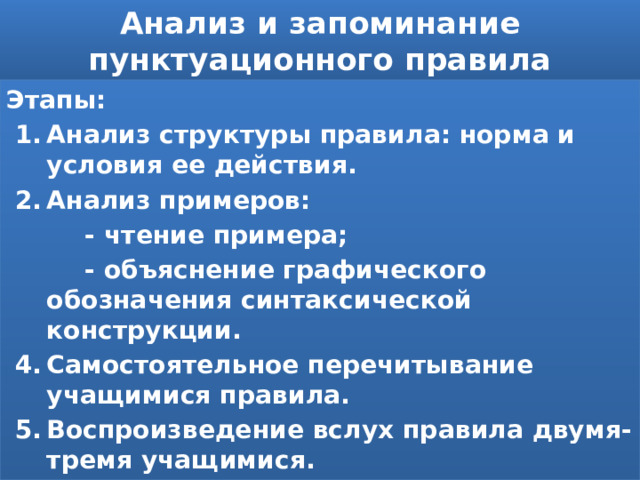 Анализ и запоминание пунктуационного правила Этапы: Анализ структуры правила: норма и условия ее действия. Анализ примеров:  - чтение примера;  - объяснение графического обозначения синтаксической конструкции. Самостоятельное перечитывание учащимися правила. Воспроизведение вслух правила двумя-тремя учащимися. 