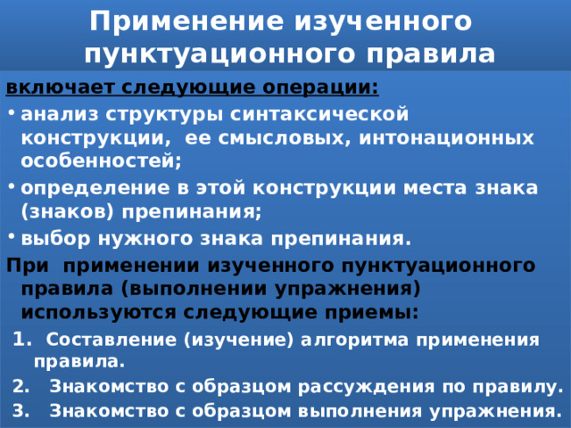 Применение изученного  пунктуационного правила включает следующие операции: анализ структуры синтаксической  конструкции, ее смысловых, интонационных особенностей;  определение в этой конструкции места знака (знаков) препинания; выбор нужного знака препинания. При применении изученного пунктуационного правила (выполнении упражнения) используются следующие приемы: 1. Составление (изучение) алгоритма применения правила. 2. Знакомство с образцом рассуждения по правилу. 3. Знакомство с образцом выполнения упражнения. 