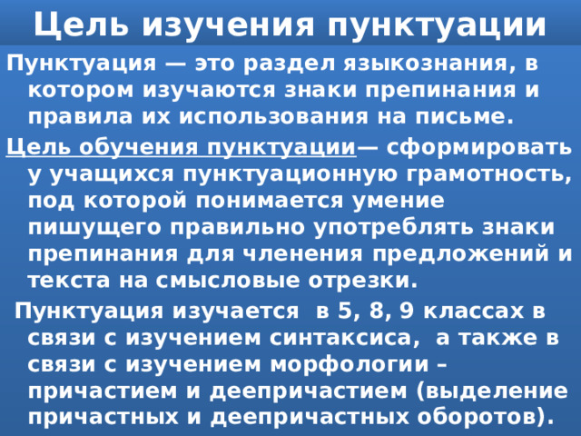 Цель изучения пунктуации Пунктуация — это раздел языкознания, в котором изучаются знаки препинания и правила их использования на письме.  Цель обучения пунктуации — сформировать у учащихся пунктуационную грамотность, под которой понимается умение пишущего правильно употреблять знаки препинания для членения предложений и текста на смысловые отрезки.  Пунктуация изучается в 5, 8, 9 классах в связи с изучением синтаксиса, а также в связи с изучением морфологии – причастием и деепричастием (выделение причастных и деепричастных оборотов). 