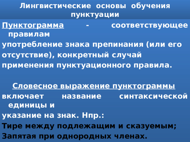 Лингвистические основы обучения пунктуации Пунктограмма - соответствующее правилам употребление знака препинания (или его отсутствие), конкретный случай применения пунктуационного правила.   Словесное выражение пунктограммы включает название синтаксической единицы и указание на знак. Нпр.: Тире между подлежащим и сказуемым; Запятая при однородных членах. 