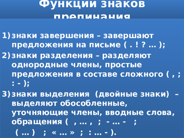 Функции знаков препинания  знаки завершения – завершают предложения на письме ( . ! ? … ); знаки разделения – разделяют однородные члены, простые предложения в составе сложного ( , ; : - ); знаки выделения (двойные знаки) – выделяют обособленные, уточняющие члены, вводные слова, обращения ( , … , ; - … - ;  ( … ) ; « … » ; : … - ). 