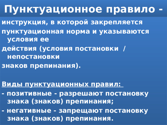 Пунктуационное правило - инструкция, в которой закрепляется пунктуационная норма и указываются условия ее действия (условия постановки / непостановки знаков препинания).  Виды пунктуационных правил: - позитивные - разрешают постановку знака (знаков) препинания; - негативные - запрещают постановку знака (знаков) препинания. 