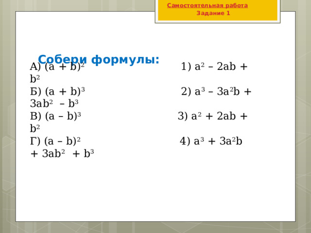 Самостоятельная работа  Задание 1  Собери формулы: A) (а + b) 2 1) а 2  – 2ab + b 2 Б) (а + b) 3 2) а 3  – 3a 2 b + 3ab 2  – b 3 B) (а – b) 3 3) а 2 + 2ab + b 2 Г) (а – b) 2 4) а 3 + 3a 2 b + 3ab 2 + b 3 