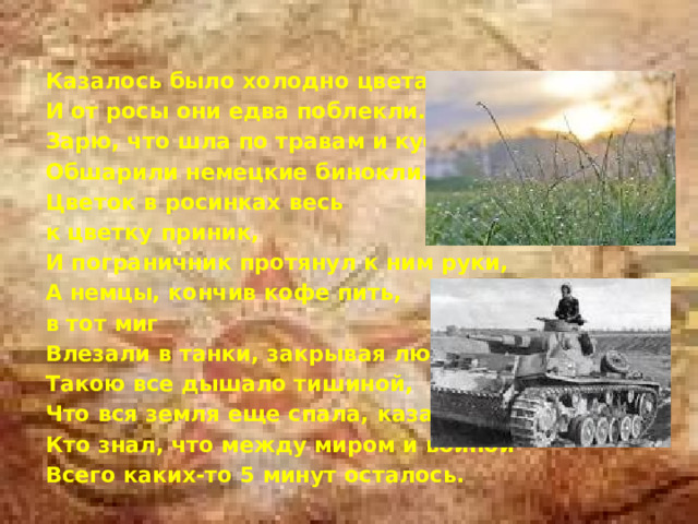  Казалось было холодно цветам, И от росы они едва поблекли. Зарю, что шла по травам и кустам, Обшарили немецкие бинокли. Цветок в росинках весь к цветку приник, И пограничник протянул к ним руки, А немцы, кончив кофе пить, в тот миг Влезали в танки, закрывая люки. Такою все дышало тишиной, Что вся земля еще спала, казалось. Кто знал, что между миром и войной Всего каких-то 5 минут осталось. 