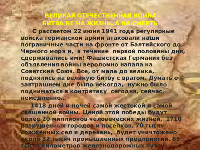  ВЕЛИКАЯ ОТЕЧЕСТВЕННАЯ ВОЙНА – БИТВА НЕ НА ЖИЗНЬ, А НА СМЕРТЬ  С рассветом 22 июня 1941 года регулярные войска германской армии атаковали наши пограничные части на фронте от Балтийского до Черного моря и, в течение первой половины дня, сдерживались ими! Фашистская Германия без объявления войны вероломно напала на Советский Союз. Все, от мала до велика, поднялись на великую битву с врагом. Думать о завтрашнем дне было некогда, нужно было подниматься в контратаку сегодня, сейчас, немедленно…  1418 дней и ночей самой жестокой и самой священной войны. Ценой этой победы будут более 20 миллионов человеческих жизней, 1710 разрушенных городов и поселков, 70 тысяч сожженных сел и деревень, будет уничтожено около 32 тысяч промышленных предприятий, 65 тысяч километров железнодорожных путей. Уничтожено то, что было создано трудом нашего народа. Выведены из строя заводы, фабрики, затоплены шахты, истоптаны плодородные нивы.  