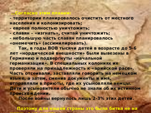  … Согласно этим планам: - территории планировалось очистить от местного населения и колонизировать;  - евреев полностью уничтожить;  - славян – «изгнать», считай уничтожить;  - небольшую часть славян планировалось «онемечить» (ассимилировать).  Так, в годы ВОВ тысячи детей в возрасте до 5-6 лет «нордической внешности» были вывезены в Германию и подвергнуты «начальной германизации». В специальных колониях их проверяли на принадлежность к «арийской расе». Часть отсеивали, заставляли говорить на немецком языке, а затем, сменив документы и имя, отправляли в приюты, где их усыновляли немцы. Дети и усыновители обычно не знали об их истинном происхождении.  После войны вернулось лишь 2-3% этих детей.   Поэтому для нашей страны это была битва не на жизнь, а на смерть».    