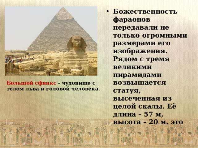 Божественность фараонов передавали не только огромными размерами его изображения. Рядом с тремя великими пирамидами возвышается статуя, высеченная из целой скалы. Её длина – 57 м, высота – 20 м. это Большой сфинкс - чудовище с телом льва и головой человека. 