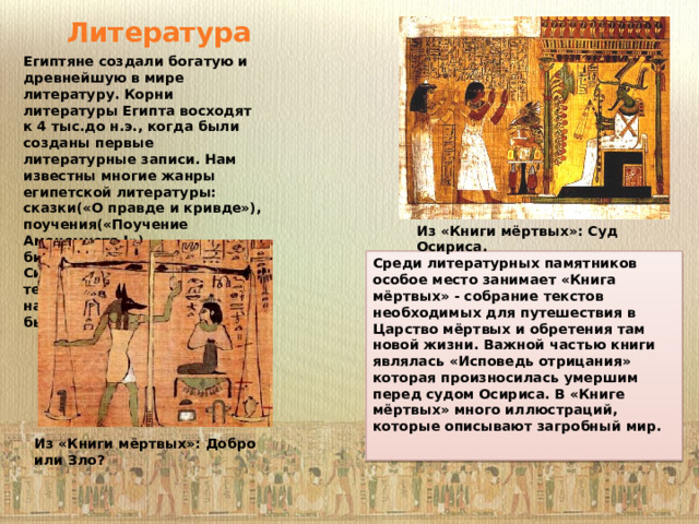 Литература Египтяне создали богатую и древнейшую в мире литературу. Корни литературы Египта восходят к 4 тыс.до н.э., когда были созданы первые литературные записи. Нам известны многие жанры египетской литературы: сказки(«О правде и кривде»), поучения(«Поучение Аменемхета I»), биографии(«рассказ Синухета»), религиозные тексты(«гимн Ра») и народные песни(«погонщика быков»). Из «Книги мёртвых»: Суд Осириса. Среди литературных памятников особое место занимает «Книга мёртвых» - собрание текстов необходимых для путешествия в Царство мёртвых и обретения там новой жизни. Важной частью книги являлась «Исповедь отрицания» которая произносилась умершим перед судом Осириса. В «Книге мёртвых» много иллюстраций, которые описывают загробный мир.  Из «Книги мёртвых»: Добро или Зло? 