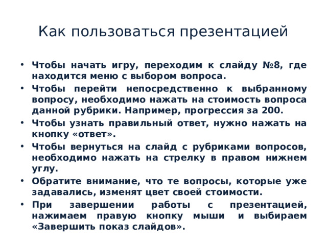 Как пользоваться презентацией Чтобы начать игру, переходим к слайду №8, где находится меню с выбором вопроса. Чтобы перейти непосредственно к выбранному вопросу, необходимо нажать на стоимость вопроса данной рубрики. Например, прогрессия за 200. Чтобы узнать правильный ответ, нужно нажать на кнопку «ответ». Чтобы вернуться на слайд с рубриками вопросов, необходимо нажать на стрелку в правом нижнем углу. Обратите внимание, что те вопросы, которые уже задавались, изменят цвет своей стоимости. При завершении работы с презентацией, нажимаем правую кнопку мыши  и выбираем «Завершить показ слайдов». 