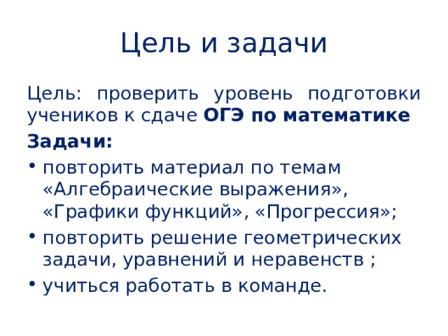 Цель и задачи Цель: проверить уровень подготовки учеников к сдаче ОГЭ по математике Задачи: повторить материал по темам «Алгебраические выражения», «Графики функций», «Прогрессия»; повторить решение геометрических задачи, уравнений и неравенств ; учиться работать в команде.  