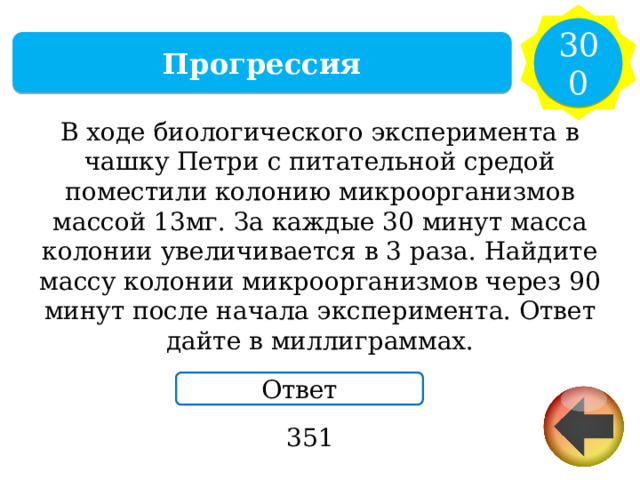 300 Прогрессия В ходе биологического эксперимента в чашку Петри с питательной средой поместили колонию микроорганизмов массой 13мг. За каждые 30 минут масса колонии увеличивается в 3 раза. Найдите массу колонии микроорганизмов через 90 минут после начала эксперимента. Ответ дайте в миллиграммах. Ответ 351 