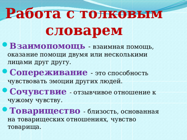Работа с толковым словарем Взаимопомощь - взаимная помощь, оказание помощи двумя или несколькими лицами друг другу. Сопереживание - это способность чувствовать эмоции других людей. Сочувствие - отзывчивое отношение к чужому чувству. Товарищество - близость, основанная на товарищеских отношениях, чувство товарища. 