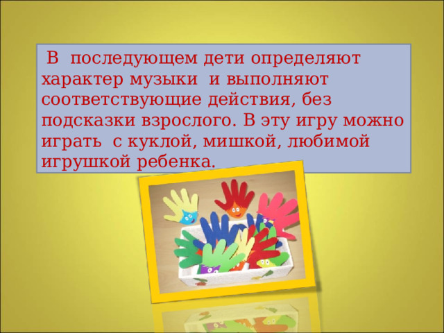  В последующем дети определяют характер музыки и выполняют соответствующие действия, без подсказки взрослого. В эту игру можно играть с куклой, мишкой, любимой игрушкой ребенка. 