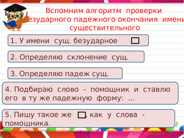 Вспомним алгоритм проверки безударного падежного окончания имени существительного 1. У имени сущ. безударное 2. Определяю склонение сущ. 3. Определяю падеж сущ. 4. Подбираю слово - помощник и ставлю его в ту же падежную форму: … 5. Пишу такое же , как у слова - помощника. 5 