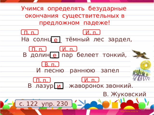 Учимся определять безударные окончания существительных в предложном падеже! П. п. И. п.    На солнц __ тёмный лес зардел,          В долин __ пар белеет тонкий,      И песню раннюю запел         В лазур __ жаворонок звонкий. В. Жуковский е И. п. П. п. е В. п. И. п. П. п. и с. 122 упр. 230 11 