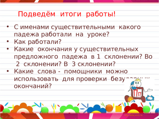 Подведём итоги работы! С именами существительными какого падежа работали на уроке? Как работали? Какие окончания у существительных предложного падежа в 1 склонении? Во 2 склонении? В 3 склонении? Какие слова - помощники можно использовать для проверки безударных окончаний? 