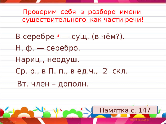 Проверим себя в разборе имени существительного как части речи! В серебре 3   — сущ. (в чём?). Н. ф. — серебро. Нариц., неодуш. Ср. р., в П. п., в ед.ч., 2 скл. Вт. член – дополн. Памятка с. 147 5 12/25/2022 