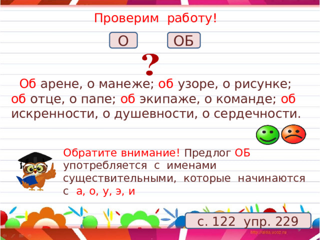 Проверим работу!   О ОБ  Об арене, о манеже; об узоре, о рисунке; об отце, о папе; об экипаже, о команде; об искренности, о душевности, о сердечности. Обратите внимание! Предлог ОБ употребляется с именами существительными, которые начинаются с а, о, у, э, и с. 122 упр. 229 5 