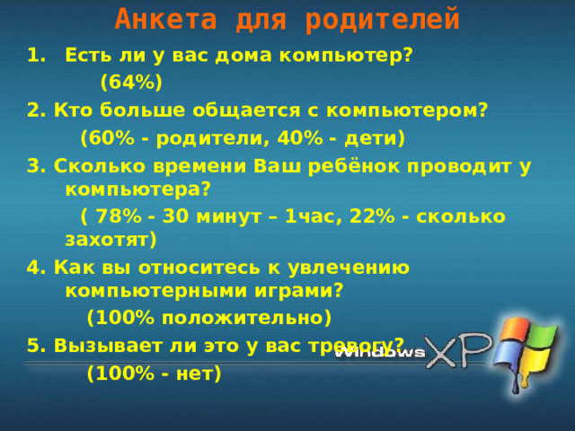 Анкета для родителей   Есть ли у вас дома компьютер?  (64%) 2. Кто больше общается с компьютером?  (60% - родители, 40% - дети) 3. Сколько времени Ваш ребёнок проводит у компьютера?  ( 78% - 30 минут – 1час, 22% - сколько захотят) 4. Как вы относитесь к увлечению компьютерными играми?  (100% положительно) 5. Вызывает ли это у вас тревогу?  (100% - нет) 