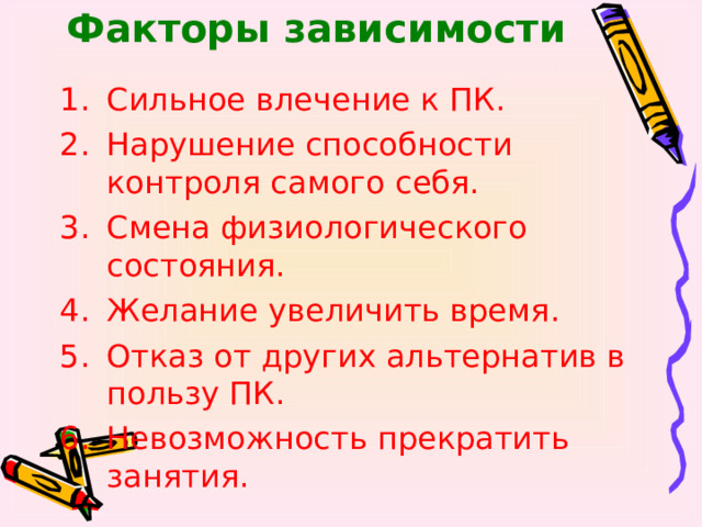 Факторы зависимости Сильное влечение к ПК. Нарушение способности контроля самого себя. Смена физиологического состояния. Желание увеличить время. Отказ от других альтернатив в пользу ПК. Невозможность прекратить занятия.   