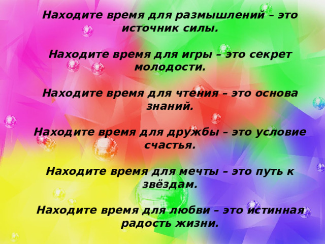  Находите время для работы – это условие успеха.   Находите время для размышлений – это источник силы.   Находите время для игры – это секрет молодости.   Находите время для чтения – это основа знаний.   Находите время для дружбы – это условие счастья.   Находите время для мечты – это путь к звёздам.   Находите время для любви – это истинная радость жизни.   Находите время для веселья – это муза души.   