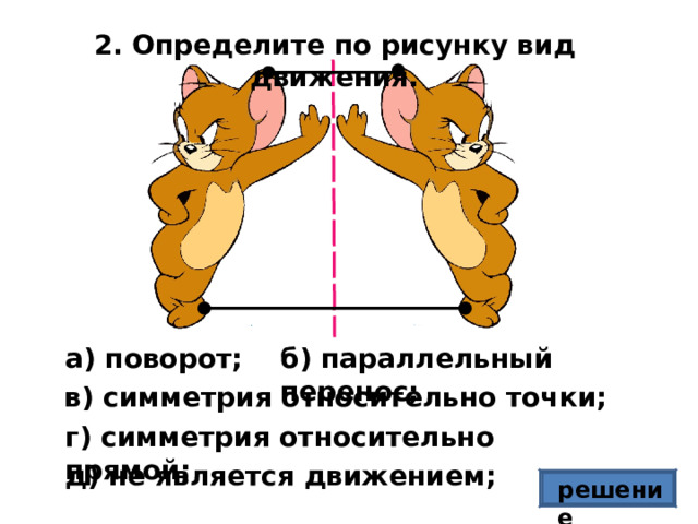 2. Определите по рисунку вид движения. б) параллельный перенос; а) поворот; в) симметрия относительно точки; г) симметрия относительно прямой; д) не является движением; решение 