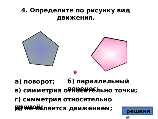 4. Определите по рисунку вид движения. б) параллельный перенос; а) поворот; в) симметрия относительно точки; г) симметрия относительно прямой; д) не является движением; решение 