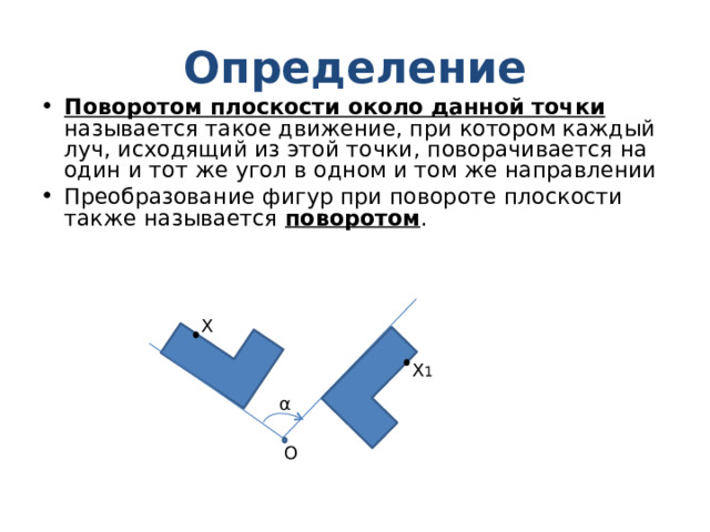Определение Поворотом плоскости около данной точки называется такое движение, при котором каждый луч, исходящий из этой точки, поворачивается на один и тот же угол в одном и том же направлении Преобразование фигур при повороте плоскости также называется поворотом . X X 1 α О 