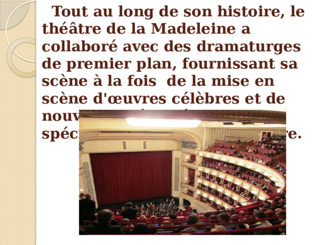 Tout au long de son histoire, le théâtre de la Madeleine a collaboré avec des dramaturges de premier plan, fournissant sa scène à  la fois de la mise en scène d'œuvres célèbres et de nouvelles pièces écrites spécifiquement pour ce théâtre. 