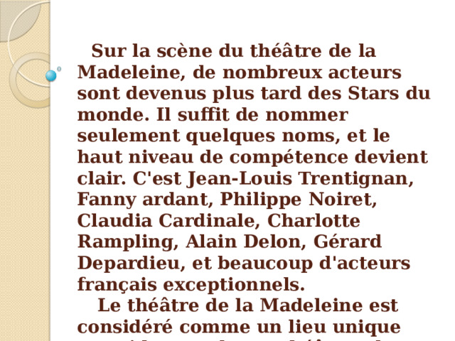 Sur la scène du théâtre de la Madeleine, de nombreux acteurs sont devenus plus tard des Stars du monde. Il suffit de nommer seulement quelques noms, et le haut niveau de compétence devient clair. C'est Jean-Louis Trentignan, Fanny ardant, Philippe Noiret, Claudia Cardinale, Charlotte Rampling, Alain Delon, Gérard Depardieu, et beaucoup d'acteurs français exceptionnels.  Le théâtre de la Madeleine est considéré comme un lieu unique parmi les nombreux théâtres de France. C'est un endroit où l'Art règne sans limite. 