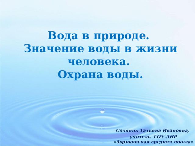 Вода в природе. Значение воды в жизни человека. Охрана воды. Соляник Татьяна Ивановна, учитель ГОУ ЛНР «Зориковская средняя школа» 