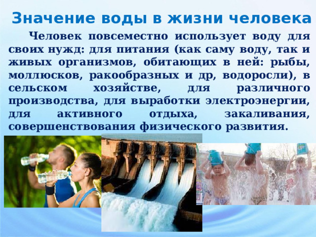    Человек повсеместно использует воду для своих нужд: для питания (как саму воду, так и живых организмов, обитающих в ней: рыбы, моллюсков, ракообразных и др, водоросли), в сельском хозяйстве, для различного производства, для выработки электроэнергии, для активного отдыха, закаливания, совершенствования физического развития. Значение воды в жизни человека  