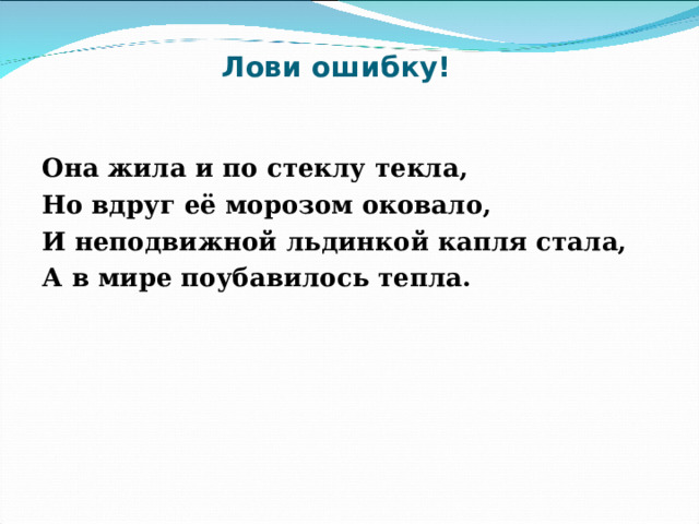 Лови ошибку! Она жила и по стеклу текла, Но вдруг её морозом оковало, И неподвижной льдинкой капля стала, А в мире поубавилось тепла.  