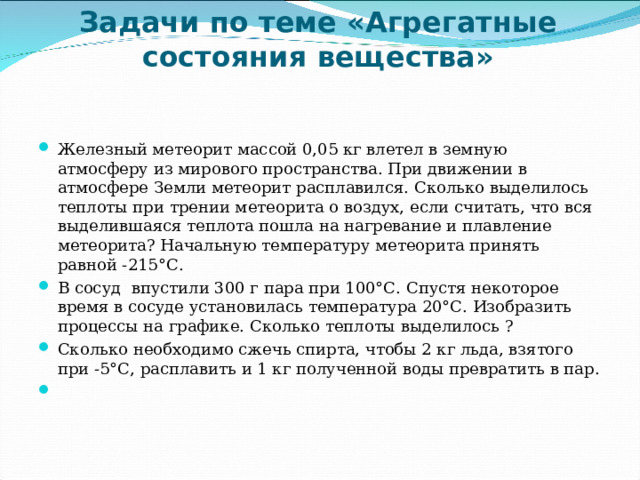 Задачи по теме «Агрегатные состояния вещества»   Железный метеорит массой 0,05 кг влетел в земную атмосферу из мирового пространства. При движении в атмосфере Земли метеорит расплавился. Сколько выделилось теплоты при трении метеорита о воздух, если считать, что вся выделившаяся теплота пошла на нагревание и плавление метеорита? Начальную температуру метеорита принять равной -215°С. В сосуд впустили 300 г пара при 100°С. Спустя некоторое время в сосуде установилась температура 20°С. Изобразить процессы на графике. Сколько теплоты выделилось ? Сколько необходимо сжечь спирта, чтобы 2 кг льда, взятого при -5°С, расплавить и 1 кг полученной воды превратить в пар.    