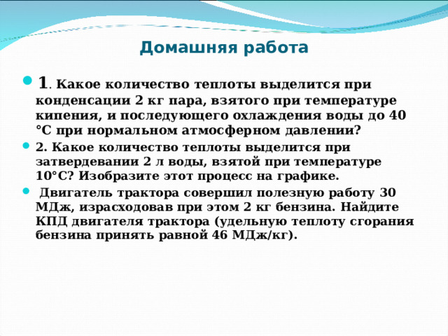 Домашняя работа 1 . Какое количество теплоты выделится при конденсации 2 кг пара, взятого при температуре кипения, и последующего охлаждения воды до 40 °С при нормальном атмосферном давлении?  2. Какое количество теплоты выделится при затвердевании 2 л воды, взятой при температуре 10°С? Изобразите этот процесс на графике.   Двигатель трактора совершил полезную работу 30 МДж, израсходовав при этом 2 кг бензина. Найдите КПД двигателя трактора (удельную теплоту сгорания бензина принять равной 46 МДж/кг).  
