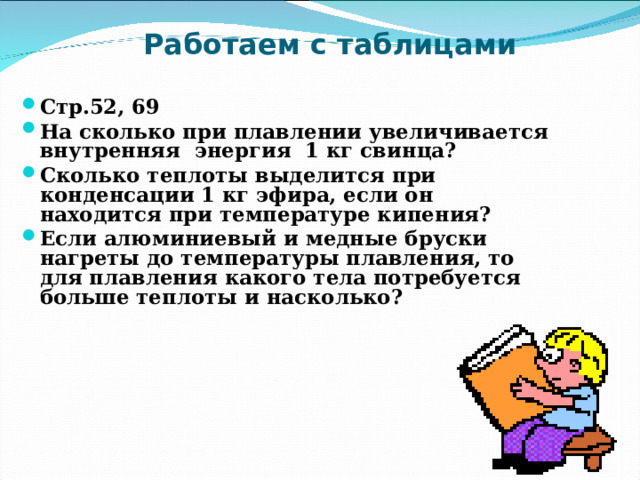 Работаем с таблицами Стр.52, 69 На сколько при плавлении увеличивается внутренняя энергия 1 кг свинца? Сколько теплоты выделится при конденсации 1 кг эфира, если он находится при температуре кипения? Если алюминиевый и медные бруски нагреты до температуры плавления, то для плавления какого тела потребуется больше теплоты и насколько?  
