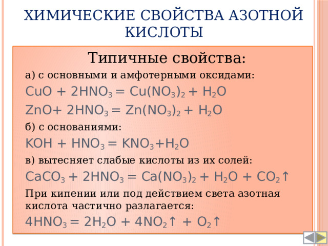 Химические свойства азотной кислоты  Типичные свойства:  а) с основными и амфотерными оксидами:  CuO + 2HNO 3 = Cu(NO 3 ) 2 + H 2 O  ZnO+ 2HNO 3 = Zn(NO 3 ) 2 + H 2 O  б) с основаниями:  KOH + HNO 3 = KNO 3 +H 2 O  в) вытесняет слабые кислоты из их солей:  CaCO 3 + 2HNO 3 = Ca(NO 3 ) 2 + H 2 O + CO 2 ↑  При кипении или под действием света азотная кислота частично разлагается:  4HNO 3 = 2H 2 O + 4NO 2 ↑ + O 2 ↑ 