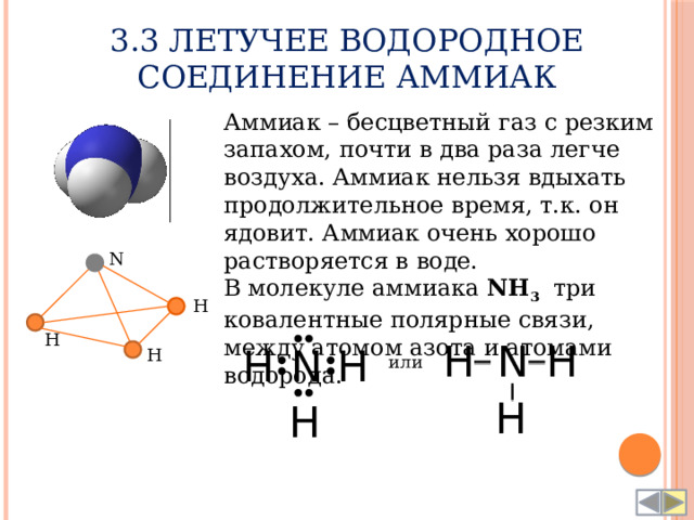 3.3 Летучее водородное соединение Аммиак Аммиак – бесцветный газ с резким запахом, почти в два раза легче воздуха. Аммиак нельзя вдыхать продолжительное время, т.к. он ядовит. Аммиак очень хорошо растворяется в воде. В молекуле аммиака NH 3 три ковалентные полярные связи, между атомом азота и атомами водорода.   N H H H H N N H H H или H H 