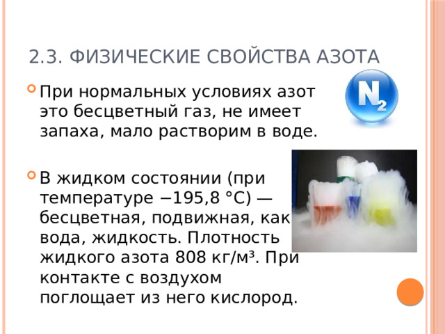 2.3. Физические свойства азота При нормальных условиях азот это бесцветный газ, не имеет запаха, мало растворим в воде. В жидком состоянии (при температуре −195,8 °C) — бесцветная, подвижная, как вода, жидкость. Плотность жидкого азота 808 кг/м³. При контакте с воздухом поглощает из него кислород. 