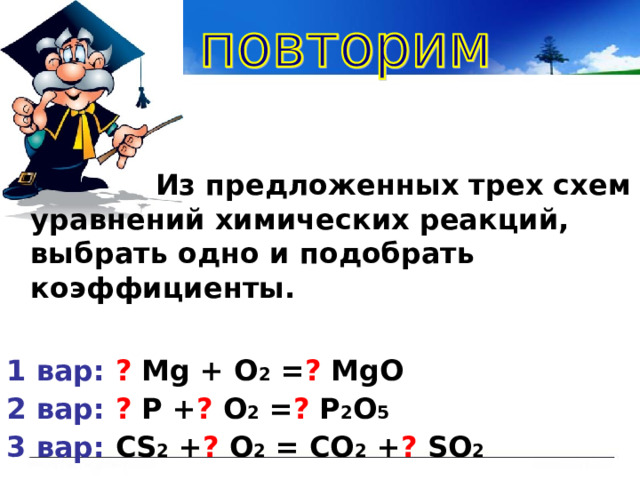  Из предложенных трех схем уравнений химических реакций, выбрать одно и подобрать коэффициенты.  1 вар: ?  М g + O 2 = ? MgO 2 вар:  ? P + ? O 2 = ? P 2 O 5 3 вар:  СS 2 + ? O 2 = CO 2 + ? SO 2 