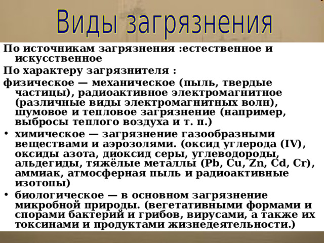 По источникам загрязнения :естественное и искусственное По характеру загрязнителя : физическое — механическое (пыль, твердые частицы), радиоактивное электромагнитное (различные виды электромагнитных волн), шумовое и тепловое загрязнение (например, выбросы теплого воздуха и т. п.) химическое — загрязнение газообразными веществами и аэрозолями. (оксид углерода (IV), оксиды азота, диоксид серы, углеводороды, альдегиды, тяжёлые металлы (Pb, Cu, Zn, Cd, Cr), аммиак, атмосферная пыль и радиоактивные изотопы) биологическое — в основном загрязнение микробной природы. (вегетативными формами и спорами бактерий и грибов, вирусами, а также их токсинами и продуктами жизнедеятельности.) 