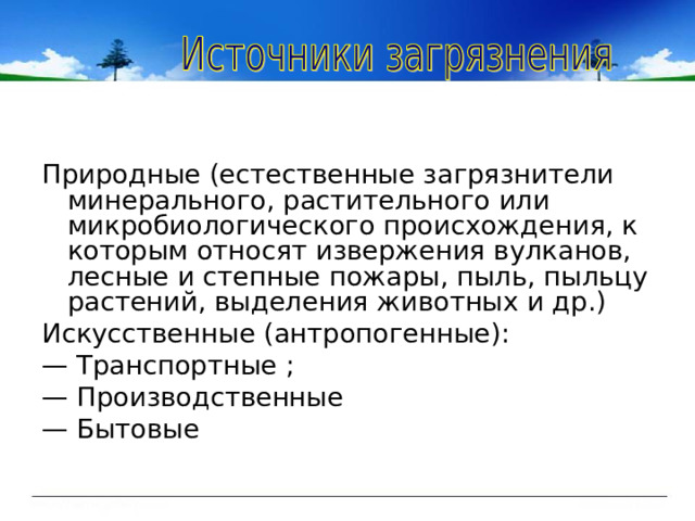 Природные (естественные загрязнители минерального, растительного или микробиологического происхождения, к которым относят извержения вулканов, лесные и степные пожары, пыль, пыльцу растений, выделения животных и др.) Искусственные (антропогенные): — Транспортные ; — Производственные — Бытовые 