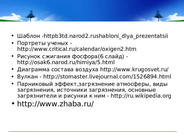 Шаблон -httpb3td.narod2.rushabloni_dlya_prezentatsii  Портреты ученых - http://www.critical.ru/calendar/oxigen2.htm Рисунок сжигания фосфора(6 слайд) - http://osak6.narod.ru/himiya/5.html Диаграмма состава воздуха http://www.krugosvet.ru/ Вулкан - http://stomaster.livejournal.com/1526894.html Парниковый эффект,загрязнение атмосферы, виды загрязнения, источники загрязнения, основные загрязнители и рисунки к ним - http://ru.wikipedia.org http://www.zhaba.ru/   