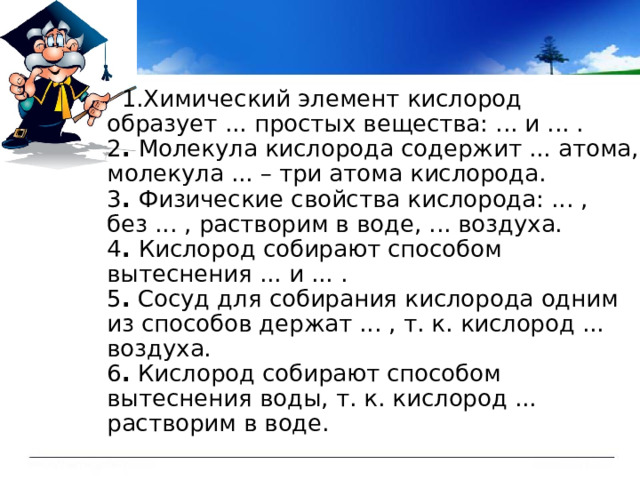  1.Химический элемент кислород образует ... простых вещества: ... и ... .  2 . Молекула кислорода содержит ... атома, молекула ... – три атома кислорода.  3 . Физические свойства кислорода: ... , без ... , растворим в воде, ... воздуха.  4 . Кислород собирают способом вытеснения ... и ... .  5 . Сосуд для собирания кислорода одним из способов держат ... , т. к. кислород ... воздуха.  6 . Кислород собирают способом вытеснения воды, т. к. кислород ... растворим в воде.    