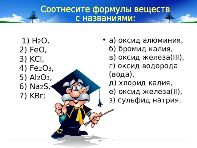 1) Н 2 О ,  2) FeO,  3) KCl,  4) Fe 2 O 3 ,  5) Al 2 O 3 ,  6) Na 2 S,  7) KBr; а) оксид алюминия,  б) бромид калия,  в) оксид железа(III),  г) оксид водорода (вода),  д) хлорид калия,  е) оксид железа(II),  з) сульфид натрия. 
