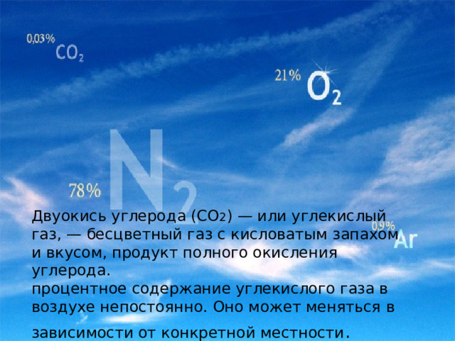               Двуокись углерода (СО 2 ) — или углекислый газ, — бесцветный газ с кисловатым запахом и вкусом, продукт полного окисления углерода.  процентное содержание углекислого газа в воздухе непостоянно. Оно может меняться в зависимости от конкретной местности .          Является одним из парниковых газов. 
