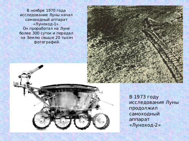В ноябре 1970 года  исследование Луны начал  самоходный аппарат  «Луноход-1».  Он проработал на Луне  более 300 суток и передал  на Землю свыше 20 тысяч  фотографий.   В 1973 году исследования Луны продолжил самоходный аппарат «Луноход-2» 